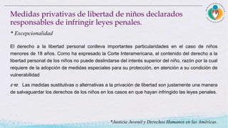 El derecho a la libertad personal conlleva importantes particularidades en el caso de niños
menores de 18 años. Como ha expresado la Corte Interamericana, el contenido del derecho a la
libertad personal de los niños no puede deslindarse del interés superior del niño, razón por la cual
requiere de la adopción de medidas especiales para su protección, en atención a su condición de
vulnerabilidad
242. Las medidas sustitutivas o alternativas a la privación de libertad son justamente una manera
de salvaguardar los derechos de los niños en los casos en que hayan infringido las leyes penales.
Medidas privativas de libertad de niños declarados
responsables de infringir leyes penales.
* Excepcionalidad
*Justicia Juvenil y Derechos Humanos en las Américas.
 