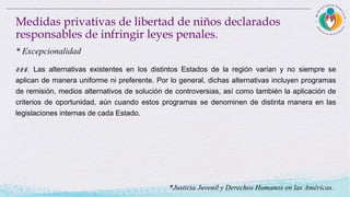 225. Las alternativas existentes en los distintos Estados de la región varían y no siempre se
aplican de manera uniforme ni preferente. Por lo general, dichas alternativas incluyen programas
de remisión, medios alternativos de solución de controversias, así como también la aplicación de
criterios de oportunidad, aún cuando estos programas se denominen de distinta manera en las
legislaciones internas de cada Estado.
Medidas privativas de libertad de niños declarados
responsables de infringir leyes penales.
* Excepcionalidad
*Justicia Juvenil y Derechos Humanos en las Américas.
 