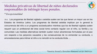 Medidas privativas de libertad de niños declarados
responsables de infringir leyes penales.
31 6 . Los programas de libertad vigilada o asistida suelen ser los que tienen un mayor uso en los
Estados de América Latina. Los programas de libertad asistida implican por lo general la
concurrencia del niño a un programa socioeducativo mientras que los de libertad vigilada suelen
requerir que un profesional del área social tome contacto regular con el niño, su familia y su
comunidad. Las medidas alternativas también suelen incluir advertencias formuladas por el juez
con respecto a los perjuicios causados y las consecuencias de no enmendar su conducta, o
amonestaciones para intimar al niño a no reincidir en la conducta ilícita. ...
* Excepcionalidad
*Justicia Juvenil y Derechos Humanos en las Américas.
 