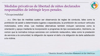 . . . 31 6 . Otro tipo de medidas suelen ser observancia de reglas de conducta, tales como la
prohibición de asistir a determinados lugares o espectáculos, la prohibición de conducir vehículos
motorizados, entre otras. Las medidas alternativas también incluyen sanciones como la
orientación y apoyo mediante la incorporación a programas de tipo socioeducativo. Asimismo, es
común que la normativa incluya sanciones con contenido restaurativo, tales como la prestación
de servicios a la comunidad, la obligación de reparar el daño o la obligación de darle satisfacción
a la víctima.
Medidas privativas de libertad de niños declarados
responsables de infringir leyes penales.
* Excepcionalidad
*Justicia Juvenil y Derechos Humanos en las Américas.
 