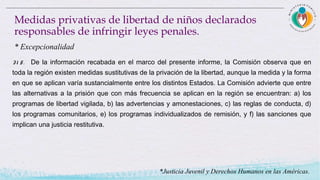 31 5. De la información recabada en el marco del presente informe, la Comisión observa que en
toda la región existen medidas sustitutivas de la privación de la libertad, aunque la medida y la forma
en que se aplican varía sustancialmente entre los distintos Estados. La Comisión advierte que entre
las alternativas a la prisión que con más frecuencia se aplican en la región se encuentran: a) los
programas de libertad vigilada, b) las advertencias y amonestaciones, c) las reglas de conducta, d)
los programas comunitarios, e) los programas individualizados de remisión, y f) las sanciones que
implican una justicia restitutiva.
Medidas privativas de libertad de niños declarados
responsables de infringir leyes penales.
* Excepcionalidad
*Justicia Juvenil y Derechos Humanos en las Américas.
 