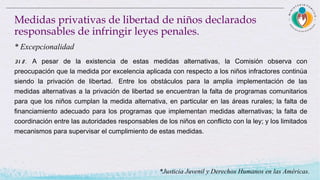 31 8 . A pesar de la existencia de estas medidas alternativas, la Comisión observa con
preocupación que la medida por excelencia aplicada con respecto a los niños infractores continúa
siendo la privación de libertad.  Entre los obstáculos para la amplia implementación de las
medidas alternativas a la privación de libertad se encuentran la falta de programas comunitarios
para que los niños cumplan la medida alternativa, en particular en las áreas rurales; la falta de
financiamiento adecuado para los programas que implementan medidas alternativas; la falta de
coordinación entre las autoridades responsables de los niños en conflicto con la ley; y los limitados
mecanismos para supervisar el cumplimiento de estas medidas.
Medidas privativas de libertad de niños declarados
responsables de infringir leyes penales.
* Excepcionalidad
*Justicia Juvenil y Derechos Humanos en las Américas.
 
