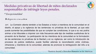 Participació n co m unitaria
329 . La Comisión alienta también a los Estados a incluir a miembros de la comunidad en el
diseño, el apoyo y la vigilancia de las sentencias no privativas de la libertad, ya que esto
puede aumentar las posibilidades de que se cumplan las condiciones, lo que a su vez podría
animar a los tribunales a imponer con más frecuencia este tipo de medidas sustitutivas de la
privación de la libertad.  La participación de los miembros de la comunidad en la formulación
de las sentencias no privativas de la libertad y en su vigilancia, así como la introducción de
procesos de justicia restitutiva, puede facilitar además la reconciliación entre víctimas,
infractores y miembros de la comunidad, además de promover la reintegración del niño a la
comunidad.
Medidas privativas de libertad de niños declarados
responsables de infringir leyes penales.
* Excepcionalidad
*Justicia Juvenil y Derechos Humanos en las Américas.
 