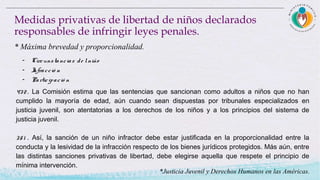 - Circunstancias de lniño
- Infracció n
- Participació n
Medidas privativas de libertad de niños declarados
responsables de infringir leyes penales.
* Máxima brevedad y proporcionalidad.
432 . La Comisión estima que las sentencias que sancionan como adultos a niños que no han
cumplido la mayoría de edad, aún cuando sean dispuestas por tribunales especializados en
justicia juvenil, son atentatorias a los derechos de los niños y a los principios del sistema de
justicia juvenil.   
351 . Así, la sanción de un niño infractor debe estar justificada en la proporcionalidad entre la
conducta y la lesividad de la infracción respecto de los bienes jurídicos protegidos. Más aún, entre
las distintas sanciones privativas de libertad, debe elegirse aquella que respete el principio de
mínima intervención.
*Justicia Juvenil y Derechos Humanos en las Américas.
 