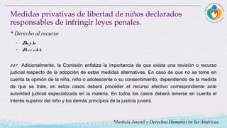 227 . Adicionalmente, la Comisión enfatiza la importancia de que exista una revisión o recurso
judicial respecto de la adopción de estas medidas alternativas. En caso de que no se tome en
cuenta la opinión de la niña, niño o adolescente o su consentimiento, dependiendo de la medida
de que se trate, en estos casos deberá proceder el recurso efectivo correspondiente ante
autoridad judicial especializada en la materia. En todos los casos deberá tenerse en cuenta el
interés superior del niño y los demás principios de la justicia juvenil.
Medidas privativas de libertad de niños declarados
responsables de infringir leyes penales.
* Derecho al recurso
- Am plio
- Acce sible
*Justicia Juvenil y Derechos Humanos en las Américas.
 