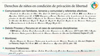 Comunicación con familiares, terceros y comunidad y referentes afectivos:
- Co m ité de lo s De re cho s de lNiño , O bs. G ral. 1 0 , (20 0 7 ) párr. 8 7 , párr. 8 9 . // Co rte IDH, caso Bulacio vs
Arg e ntina, (20 0 3), párr. 1 30 . // CIDH Principio s y Bue nas Prácticas so bre la pro te cció n de las pe rso nas
privadas de libe rtad. (20 0 8 ). // Re g las de las Nacio ne s Unidas para la Pro te cció n de Me no re s Privado s
de Libe rtad, (La Habana): Re g la 47 , Re g la 38 , Re g la 59 , Re g la 6 2. Re g las de las Nacio ne s Unidas para
la Adm inistració n de la Justicia de Me no re s (Be ijing ) Re g la 25. 1 .
Debido Proceso y Recurso en el caso de sanciones disciplinarias:
- CIDH Info rm e Justicia Pe nal Juve nil y De re cho s Hum ano s e n las Am é ricas , (2011) parr. 549. // Re g las
de Nacio ne s Unidas para la Pro te cció n de Me no re s Privado s de Libe rtad (La Habana) Reglas 67 y 68.
Monitoreo:
- Re g las Mínim as de Nacio ne s Unidas para la pro te cció n de Me no re s Privado s de Libe rtad (Reglas de
La Habana), Regla 14.// Co rte IDH, caso Me ndo za vs. Arg e ntina (2013), párr. 188.
Acciones Posteriores:
- Co m isió n Inte ram e ricana Info rm e Justicia Pe nalJuve nily De re cho s Hum ano s e n las Am é ricas (20 1 1 ),
párr. 57 1 y sg te s.
Derechos de niños en condición de privación de libertad
 