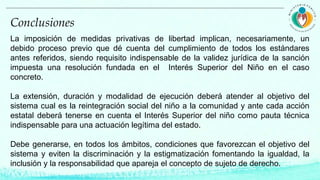 La imposición de medidas privativas de libertad implican, necesariamente, un
debido proceso previo que dé cuenta del cumplimiento de todos los estándares
antes referidos, siendo requisito indispensable de la validez jurídica de la sanción
impuesta una resolución fundada en el Interés Superior del Niño en el caso
concreto.
La extensión, duración y modalidad de ejecución deberá atender al objetivo del
sistema cual es la reintegración social del niño a la comunidad y ante cada acción
estatal deberá tenerse en cuenta el Interés Superior del niño como pauta técnica
indispensable para una actuación legítima del estado.
Debe generarse, en todos los ámbitos, condiciones que favorezcan el objetivo del
sistema y eviten la discriminación y la estigmatización fomentando la igualdad, la
inclusión y la responsabilidad que apareja el concepto de sujeto de derecho.
Conclusiones
 