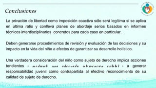 La privación de libertad como imposición coactiva sólo será legítima si se aplica
en última ratio y conlleva planes de abordaje serios basados en informes
técnicos interdisciplinarios concretos para cada caso en particular.
Deben generarse procedimientos de revisión y evaluación de las decisiones y su
impacto en la vida del niño a efectos de garantizar su desarrollo holístico.
Una verdadera consideración del niño como sujeto de derecho implica acciones
tendientes - m e diante una ade cuada inte rve nció n e statal - a generar
responsabilidad juvenil como contrapartida al efectivo reconocimiento de su
calidad de sujeto de derecho.
Conclusiones
 