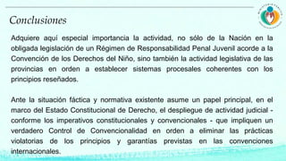 Adquiere aquí especial importancia la actividad, no sólo de la Nación en la
obligada legislación de un Régimen de Responsabilidad Penal Juvenil acorde a la
Convención de los Derechos del Niño, sino también la actividad legislativa de las
provincias en orden a establecer sistemas procesales coherentes con los
principios reseñados.
Ante la situación fáctica y normativa existente asume un papel principal, en el
marco del Estado Constitucional de Derecho, el despliegue de actividad judicial -
conforme los imperativos constitucionales y convencionales - que impliquen un
verdadero Control de Convencionalidad en orden a eliminar las prácticas
violatorias de los principios y garantías previstas en las convenciones
internacionales.
Conclusiones
 