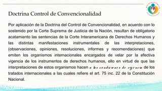 Doctrina Control de Convencionalidad
Por aplicación de la Doctrina del Control de Convencionalidad, en acuerdo con lo
sostenido por la Corte Suprema de Justicia de la Nación, resultan de obligatorio
acatamiento las sentencias de la Corte Interamericana de Derechos Humanos y
las distintas manifestaciones instrumentales de las interpretaciones,
(observaciones, opiniones, resoluciones, informes y recomendaciones) que
emiten los organismos internacionales encargados de velar por la efectiva
vigencia de los instrumentos de derechos humanos, ello en virtud de que las
interpretaciones de estos organismos hacen a las co ndicio ne s de vig e ncia de los
tratados internacionales a las cuales refiere el art. 75 inc. 22 de la Constitución
Nacional.
 