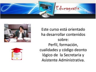 Este curso está orientado
ha desarrollar contenidos
sobre:
Perfil, formación,
cualidades y código deonto
lógico de la Secretaria y
Asistente Administrativa.
 