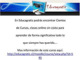 En Educagratis podrás encontrar Cientos
de Cursos, clases online sin costo para
aprender de forma significativa todo lo
que siempre has querido….
Mas información de este curso aquí:
http://educagratis.cl/moodle/course/view.php?id=5
95
 