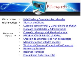 Otros cursos
relacionados:
Pincha para
Ingresar 
• Habilidades y Competencias Laborales
• Técnicas de Oficina
• Curso de como Invertir y Ganar dinero en FOREX
• Curso de Contabilidad y Administración
• Curso de Liderazgo y Motivacion Laboral
• PREVENCIÓN DE RIESGO LABORAL
• Creación de Empresas y el Plan de Negocios
• Marketing online y Redes Sociales
• Técnicas de Ventas y Comunicación Comercial
• Hotelería y Turismo
• Recursos Humanos
• Contabilidad Gubernamental
 
