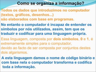 Como se organiza a informação?
Todos os dados que introduzimos no computador
(textos, gráficos, desenhos...)
são elaborados com base em programas.
No entanto o computador é incapaz de entender os
símbolos por nós utilizados, assim, tem que os
traduzir e codificar para uma linguagem própria.
Essa linguagem, composta por dois símbolos, 0 e 1, é
extremamente simples para o computador,
devido ao facto de ser composta por conjuntos destes
dois algarismos.
A esta linguagem damos o nome de código binário e
com base nela o computador transforma e codifica
toda a informação.
 