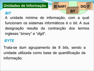 Unidades de Informação
A unidade mínima de informação, com a qual
funcionam os sistemas informáticos é o bit. A sua
designação resulta da contracção dos termos
ingleses “binary” e “digit”.
Trata-se dum agrupamento de 8 bits, sendo a
unidade utilizada como base de quantificação da
informação.
BI NARY IT
DIG
BIT
BIT
BYTE
 
