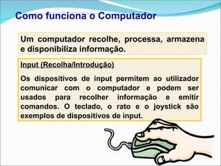 Como funciona o Computador
Um computador recolhe, processa, armazena
e disponibiliza informação.
Input (Recolha/Introdução)
Os dispositivos de input permitem ao utilizador
comunicar com o computador e podem ser
usados para recolher informação e emitir
comandos. O teclado, o rato e o joystick são
exemplos de dispositivos de input.
 