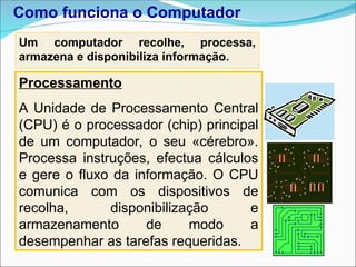 Um computador recolhe, processa,
armazena e disponibiliza informação.
Processamento
A Unidade de Processamento Central
(CPU) é o processador (chip) principal
de um computador, o seu «cérebro».
Processa instruções, efectua cálculos
e gere o fluxo da informação. O CPU
comunica com os dispositivos de
recolha, disponibilização e
armazenamento de modo a
desempenhar as tarefas requeridas.
Como funciona o Computador
 