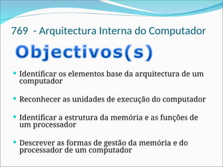 769 - Arquitectura Interna do Computador
 Identificar os elementos base da arquitectura de um
computador
 Reconhecer as unidades de execução do computador
 Identificar a estrutura da memória e as funções de
um processador
 Descrever as formas de gestão da memória e do
processador de um computador
 