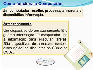 Armazenamento
Um dispositivo de armazenamento lê e
guarda informação. O computador usa
a informação para executar tarefas.
São dispositivos de armazenamento o
disco rígido, as disquetes os CDs e os
DVDs.
Como funciona o Computador
Um computador recolhe, processa, armazena e
disponibiliza informação.
 