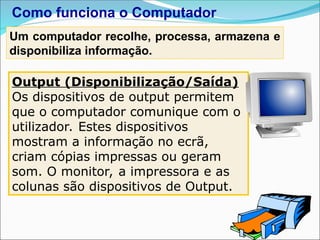 Output (Disponibilização/Saída)
Os dispositivos de output permitem
que o computador comunique com o
utilizador. Estes dispositivos
mostram a informação no ecrã,
criam cópias impressas ou geram
som. O monitor, a impressora e as
colunas são dispositivos de Output.
Como funciona o Computador
Um computador recolhe, processa, armazena e
disponibiliza informação.
 