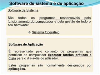 Software de Sistema
São todos os programas responsáveis pelo
funcionamento do computador e pela gestão de todo o
seu hardware:
 Sistema Operativo
Software de Aplicação
É representado pelo conjunto de programas que
permitem ao computador executar tarefas práticas e
úteis para o dia-a-dia do utilizador.
Estes programas são normalmente designados por
aplicações.
Software de sistema e de aplicação
 