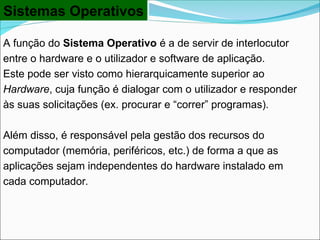 Sistemas Operativos
A função do Sistema Operativo é a de servir de interlocutor
entre o hardware e o utilizador e software de aplicação.
Este pode ser visto como hierarquicamente superior ao
Hardware, cuja função é dialogar com o utilizador e responder
às suas solicitações (ex. procurar e “correr” programas).
Além disso, é responsável pela gestão dos recursos do
computador (memória, periféricos, etc.) de forma a que as
aplicações sejam independentes do hardware instalado em
cada computador.
 