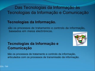 EFA - 769
Das Tecnologias da Informação às
Tecnologias da Informação e Comunicação
Tecnologias da Informação.
são os processos de tratamento e controlo da informação,
articulados com os processos de transmissão da informação.
são os processos de tratamento e controlo da informação,
baseados em meios electrónicos.
Tecnologias da Informação e
Comunicação
.
 