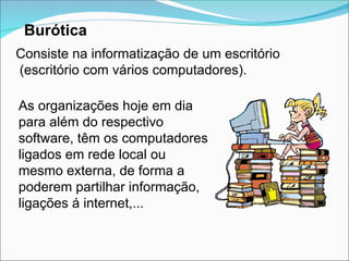 Burótica
Consiste na informatização de um escritório
(escritório com vários computadores).
As organizações hoje em dia
para além do respectivo
software, têm os computadores
ligados em rede local ou
mesmo externa, de forma a
poderem partilhar informação,
ligações á internet,...
 