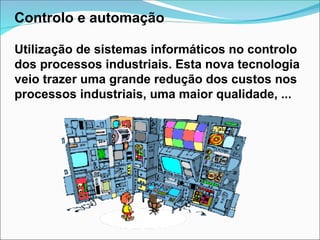 Controlo e automação
Utilização de sistemas informáticos no controlo
dos processos industriais. Esta nova tecnologia
veio trazer uma grande redução dos custos nos
processos industriais, uma maior qualidade, ...
 