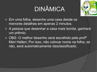 DINÂMICA
 Em uma folha, desenhe uma casa desde os
menores detalhes em apenas 2 minutos.
 A pessoa que desenhar a casa mais bonita, ganhará
um prêmio.
 OBS: O melhor desenho será escolhido pela profª
Meri Hellen; Por isso, não colocar nome na folha, se
não, será automaticamente desclassificado.
 