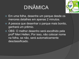 DINÂMICA
 Em uma folha, desenhe um parque desde os
menores detalhes em apenas 2 minutos.
 A pessoa que desenhar o parque mais bonito,
ganhará um prêmio.
 OBS: O melhor desenho será escolhido pela
profª Meri Hellen; Por isso, não colocar nome
na folha, se não, será automaticamente
desclassificado.
 