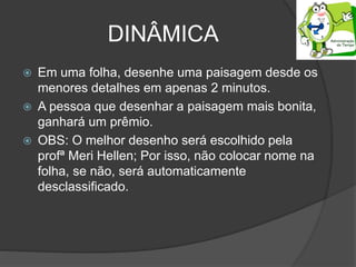 DINÂMICA
 Em uma folha, desenhe uma paisagem desde os
menores detalhes em apenas 2 minutos.
 A pessoa que desenhar a paisagem mais bonita,
ganhará um prêmio.
 OBS: O melhor desenho será escolhido pela
profª Meri Hellen; Por isso, não colocar nome na
folha, se não, será automaticamente
desclassificado.
 
