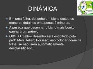 DINÂMICA
 Em uma folha, desenhe um bicho desde os
menores detalhes em apenas 2 minutos.
 A pessoa que desenhar o bicho mais bonito,
ganhará um prêmio.
 OBS: O melhor desenho será escolhido pela
profª Meri Hellen; Por isso, não colocar nome na
folha, se não, será automaticamente
desclassificado.
 