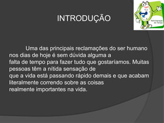Uma das principais reclamações do ser humano
nos dias de hoje é sem dúvida alguma a
falta de tempo para fazer tudo que gostaríamos. Muitas
pessoas têm a nítida sensação de
que a vida está passando rápido demais e que acabam
literalmente correndo sobre as coisas
realmente importantes na vida.
INTRODUÇÃO
 