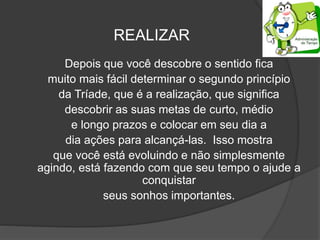 REALIZAR
Depois que você descobre o sentido fica
muito mais fácil determinar o segundo princípio
da Tríade, que é a realização, que significa
descobrir as suas metas de curto, médio
e longo prazos e colocar em seu dia a
dia ações para alcançá-las. Isso mostra
que você está evoluindo e não simplesmente
agindo, está fazendo com que seu tempo o ajude a
conquistar
seus sonhos importantes.
 