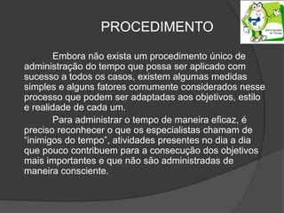 PROCEDIMENTO
Embora não exista um procedimento único de
administração do tempo que possa ser aplicado com
sucesso a todos os casos, existem algumas medidas
simples e alguns fatores comumente considerados nesse
processo que podem ser adaptadas aos objetivos, estilo
e realidade de cada um.
Para administrar o tempo de maneira eficaz, é
preciso reconhecer o que os especialistas chamam de
“inimigos do tempo”, atividades presentes no dia a dia
que pouco contribuem para a consecução dos objetivos
mais importantes e que não são administradas de
maneira consciente.
 
