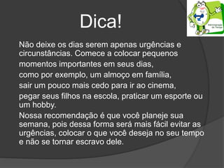 Dica!
Não deixe os dias serem apenas urgências e
circunstâncias. Comece a colocar pequenos
momentos importantes em seus dias,
como por exemplo, um almoço em família,
sair um pouco mais cedo para ir ao cinema,
pegar seus filhos na escola, praticar um esporte ou
um hobby.
Nossa recomendação é que você planeje sua
semana, pois dessa forma será mais fácil evitar as
urgências, colocar o que você deseja no seu tempo
e não se tornar escravo dele.
 