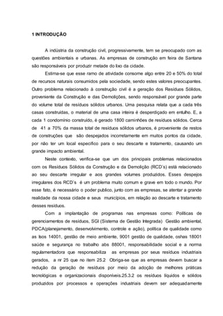 9
1 INTRODUÇÃO
A indústria da construção civil, progressivamente, tem se preocupado com as
questões ambientais e urbanas. As empresas de construção em feira de Santana
são responsáveis por produzir metade do lixo da cidade.
Estima-se que esse ramo de atividade consome algo entre 20 e 50% do total
de recursos naturais consumidos pela sociedade, sendo estes valores preocupantes.
Outro problema relacionado à construção civil é a geração dos Resíduos Sólidos,
proveniente da Construção e das Demolições, sendo responsável por grande parte
do volume total de resíduos sólidos urbanos. Uma pesquisa relata que a cada três
casas construídas, o material de uma casa inteira é desperdiçado em entulho. E, a
cada 1 condomínio construído, é gerado 1800 caminhões de resíduos sólidos. Cerca
de 41 a 70% da massa total de resíduos sólidos urbanos, é proveniente de restos
de construções que são despejados incorretamente em muitos pontos da cidade,
por não ter um local especifico para o seu descarte e tratamento, causando um
grande impacto ambiental.
Neste contexto, verifica-se que um dos principais problemas relacionados
com os Resíduos Sólidos da Construção e da Demolição (RCD’s) está relacionado
ao seu descarte irregular e aos grandes volumes produzidos. Esses despejos
irregulares dos RCD’s é um problema muito comum e grave em todo o mundo. Por
esse fato, é necessário o poder publico, junto com as empresas, se atentar a grande
realidade da nossa cidade e seus municípios, em relação ao descarte e tratamento
desses resíduos.
Com a implantação de programas nas empresas como: Políticas de
gerenciamentos de resíduos, SGI (Sistema de Gestão Integrada) Gestão ambiental,
PDCA(planejamento, desenvolvimento, controle e ação), política de qualidade como
as Isos 14001, gestão de meio ambiente, 9001 gestão de qualidade, oshas 18001
saúde e segurança no trabalho abs 88001, responsabilidade social e a norma
regulamentadora que responsabiliza as empresas por seus resíduos industriais
gerados, a nr 25 que no item 25.2 Obriga-se que as empresas devem buscar a
redução da geração de resíduos por meio da adoção de melhores práticas
tecnológicas e organizacionais disponíveis.25.3.2 os resíduos líquidos e sólidos
produzidos por processos e operações industriais devem ser adequadamente
 