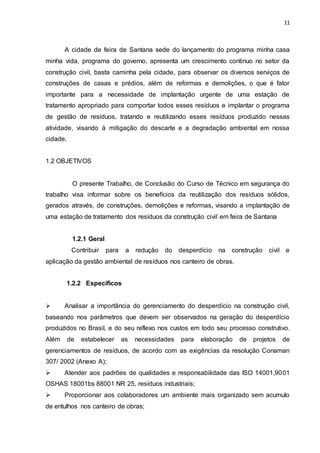 11
A cidade de feira de Santana sede do lançamento do programa minha casa
minha vida, programa do governo, apresenta um crescimento continuo no setor da
construção civil, basta caminha pela cidade, para observar os diversos serviços de
construções de casas e prédios, além de reformas e demolições, o que é fator
importante para a necessidade de implantação urgente de uma estação de
tratamento apropriado para comportar todos esses resíduos e implantar o programa
de gestão de resíduos, tratando e reutilizando esses resíduos produzido nessas
atividade, visando à mitigação do descarte e a degradação ambiental em nossa
cidade.
1.2 OBJETIVOS
O presente Trabalho, de Conclusão do Curso de Técnico em segurança do
trabalho visa informar sobre os benefícios da reutilização dos resíduos sólidos,
gerados através, de construções, demolições e reformas, visando a implantação de
uma estação de tratamento dos resíduos da construção civil em feira de Santana
1.2.1 Geral
Contribuir para a redução do desperdício na construção civil e
aplicação da gestão ambiental de resíduos nos canteiro de obras.
1.2.2 Específicos
 Analisar a importância do gerenciamento do desperdício na construção civil,
baseando nos parâmetros que devem ser observados na geração do desperdício
produzidos no Brasil, e do seu reflexo nos custos em todo seu processo construtivo.
Além de estabelecer as necessidades para elaboração de projetos de
gerenciamentos de resíduos, de acordo com as exigências da resolução Conaman
307/ 2002 (Anexo A);
 Atender aos padrões de qualidades e responsabilidade das ISO 14001,9001
OSHAS 18001bs 88001 NR 25, resíduos industriais;
 Proporcionar aos colaboradores um ambiente mais organizado sem acumulo
de entulhos nos canteiro de obras;
 