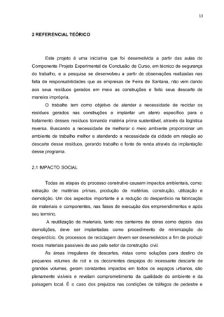 13
2 REFERENCIAL TEÓRICO
Este projeto é uma iniciativa que foi desenvolvida a partir das aulas do
Componente Projeto Experimental de Conclusão de Curso, em técnico de segurança
do trabalho, e a pesquisa se desenvolveu a partir de observações realizadas nas
falta de responsabilidades que as empresas de Feira de Santana, não vem dando
aos seus resíduos gerados em meio as construções e feito seus descarte de
maneira imprópria.
O trabalho tem como objetivo de atender a necessidade de reciclar os
resíduos gerados nas construções e implantar um aterro específico para o
tratamento desses resíduos tornando matéria prima sustentável, através da logística
reversa. Buscando a necessidade de melhorar o meio ambiente proporcionar um
ambiente de trabalho melhor e atendendo a necessidade da cidade em relação ao
descarte desse resíduos, gerando trabalho e fonte de renda através da implantação
desse programa.
2.1 IMPACTO SOCIAL
Todas as etapas do processo construtivo causam impactos ambientais, como:
extração de matérias primas, produção de matérias, construção, utilização e
demolição. Um dos aspectos importante é a redução do desperdício na fabricação
de materiais e componentes, nas fases de execução dos empreendimentos e após
seu termino.
A reutilização de materiais, tanto nos canteiros de obras como depois das
demolições, deve ser implantadas como procedimento de minimização do
desperdício. Os processos de reciclagem devem ser desenvolvidos a fim de produzir
novos materiais passiveis de uso pelo setor da construção civil.
As áreas irregulares de descartes, vistas como soluções para destino de
pequenos volumes de rcd e os decorrentes despejos do incessante descarte de
grandes volumes, geram constantes impactos em todos os espaços urbanos, são
plenamente visíveis e revelam comprometimento da qualidade do ambiente e da
paisagem local. É o caso dos prejuízos nas condições de tráfegos de pedestre e
 