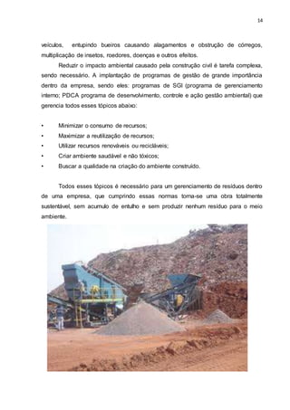 14
veículos, entupindo bueiros causando alagamentos e obstrução de córregos,
multiplicação de insetos, roedores, doenças e outros efeitos.
Reduzir o impacto ambiental causado pela construção civil é tarefa complexa,
sendo necessário. A implantação de programas de gestão de grande importância
dentro da empresa, sendo eles: programas de SGI (programa de gerenciamento
interno; PDCA programa de desenvolvimento, controle e ação gestão ambiental) que
gerencia todos esses tópicos abaixo:
• Minimizar o consumo de recursos;
• Maximizar a reutilização de recursos;
• Utilizar recursos renováveis ou recicláveis;
• Criar ambiente saudável e não tóxicos;
• Buscar a qualidade na criação do ambiente construído.
Todos esses tópicos é necessário para um gerenciamento de resíduos dentro
de uma empresa, que cumprindo essas normas torna-se uma obra totalmente
sustentável, sem acumulo de entulho e sem produzir nenhum resíduo para o meio
ambiente.
 