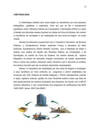 15
3 METODOLOGIA
A metodologia adotada para esse projeto se caracterizou por uma pesquisa
bibliográfica, qualitativa, e explicativa. Uma vez que se fez o levantamento
quantitativo sobre “Resíduos Sólidos de Construções e Demolições (RCD’s) e sobre
a Gestão dos descartes desses resíduos na cidade de Feira de Santana. Irei mostrar
a importância da reciclagem e da implantação de uma usina de triagem na nossa
cidade.
Através de entrevista e questionário com o Vereador e Secretario de Serviços
Públicos, o Excelentíssimo Senhor Justiniano França e Secretario do Meio
Ambiente, Excelentíssimo Senhor Roberto Tourinho, com a finalidade de relatar e
realizar uma análise da Gestão dos Resíduos Sólidos, de Construções e de
Demolições na cidade de Feira de Santana, irei mostrar através de registro
fotográfico os pontos de descartes irregular encontrados na cidade, apresentarei
fotos e ideias que poderá, solucionar esses transtorno que é descartar os entulhos
de maneira incorreta sem dar os devidos tratamentos apresentados.
Abaixo: A importância da implantação de uma usina de triagem e reciclagem
e seus benefícios ao meio ambiente, os programas a serem implantados nas
empresas são: SGI ( Sistema de Gestão Integrada ) PDCA ( planejamento, controle
e ação), logística reversas, gestão de meio Ambiente sistema esses que trata de
todo gerenciamento de resíduos produzidos nas empresas, de acordo com a NR 25
resíduos Industriais, e aos cumprimentos dos programas de certificações das ISOS
14001,9001, 0shas 18001 Abs 88001.
 