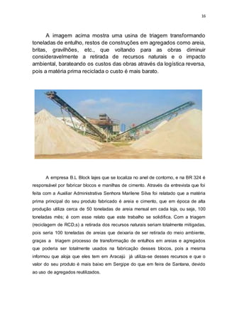 16
A imagem acima mostra uma usina de triagem transformando
toneladas de entulho, restos de construções em agregados como areia,
britas, gravilhões, etc., que voltando para as obras diminuir
consideravelmente a retirada de recursos naturais e o impacto
ambiental, barateando os custos das obras através da logística reversa,
pois a matéria prima reciclada o custo é mais barato.
A empresa B.L Block lajes que se localiza no anel de contorno, e na BR 324 é
responsável por fabricar blocos e manilhas de cimento. Através da entrevista que foi
feita com a Auxiliar Administrativa Senhora Marilene Silva foi relatado que a matéria
prima principal do seu produto fabricado é areia e cimento, que em época de alta
produção utiliza cerca de 50 toneladas de areia mensal em cada loja, ou seja, 100
toneladas mês; é com esse relato que este trabalho se solidifica. Com a triagem
(reciclagem de RCD,s) a retirada dos recursos naturais seriam totalmente mitigadas,
pois seria 100 toneladas de areias que deixaria de ser retirada do meio ambiente,
graças a triagem processo de transformação de entulhos em areias e agregados
que poderia ser totalmente usados na fabricação desses blocos, pois a mesma
informou que aloja que eles tem em Aracajú já utiliza-se desses recursos e que o
valor do seu produto é mais baixo em Sergipe do que em feira de Santana, devido
ao uso de agregados reutilizados.
 