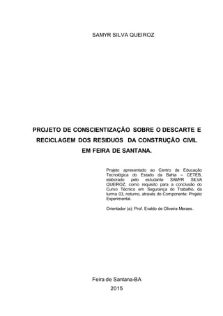 1
SAMYR SILVA QUEIROZ
PROJETO DE CONSCIENTIZAÇÃO SOBRE O DESCARTE E
RECICLAGEM DOS RESIDUOS DA CONSTRUÇÃO CIVIL
EM FEIRA DE SANTANA.
Projeto apresentado ao Centro de Educação
Tecnológica do Estado da Bahia – CETEB,
elaborado pelo estudante SAMYR SILVA
QUEIROZ, como requisito para a conclusão do
Curso Técnico em Segurança do Trabalho, da
turma 03, noturno, através do Componente: Projeto
Experimental.
Orientador (a): Prof. Evaldo de Oliveira Moraes.
Feira de Santana-BA
2015
 