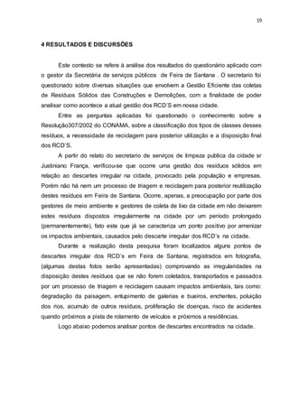 19
4 RESULTADOS E DISCURSÕES
Este contesto se refere à análise dos resultados do questionário aplicado com
o gestor da Secretária de serviços públicos de Feira de Santana . O secretario foi
questionado sobre diversas situações que envolvem a Gestão Eficiente das coletas
de Resíduos Sólidos das Construções e Demolições, com a finalidade de poder
analisar como acontece a atual gestão dos RCD’S em nossa cidade.
Entre as perguntas aplicadas foi questionado o conhecimento sobre a
Resolução307/2002 do CONAMA, sobre a classificação dos tipos de classes desses
resíduos, a necessidade de reciclagem para posterior utilização e a disposição final
dos RCD’S.
A partir do relato do secretario de serviços de limpeza publica da cidade sr
Justiniano França, verificou-se que ocorre uma gestão dos resíduos sólidos em
relação ao descartes irregular na cidade, provocado pela população e empresas.
Porém não há nem um processo de triagem e reciclagem para posterior reutilização
destes resíduos em Feira de Santana. Ocorre, apenas, a preocupação por parte dos
gestores de meio ambiente e gestores de coleta de lixo da cidade em não deixarem
estes resíduos dispostos irregularmente na cidade por um período prolongado
(permanentemente), fato este que já se caracteriza um ponto positivo por amenizar
os impactos ambientais, causados pelo descarte irregular dos RCD’s na cidade.
Durante a realização desta pesquisa foram localizados alguns pontos de
descartes irregular dos RCD’s em Feira de Santana, registrados em fotografia,
(algumas destas fotos serão apresentadas) comprovando as irregularidades na
disposição destes resíduos que se não forem coletados, transportados e passados
por um processo de triagem e reciclagem causam impactos ambientais, tais como:
degradação da paisagem, entupimento de galerias e bueiros, enchentes, poluição
dos rios, acumulo de outros resíduos, proliferação de doenças, risco de acidentes
quando próximos a pista de rolamento de veículos e próximos a residências.
Logo abaixo podemos analisar pontos de descartes encontrados na cidade.
 