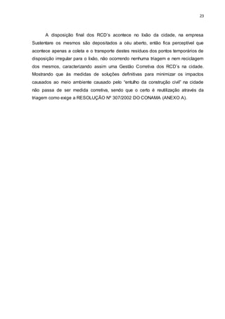 23
A disposição final dos RCD’s acontece no lixão da cidade, na empresa
Sustentare os mesmos são depositados a céu aberto, então fica perceptível que
acontece apenas a coleta e o transporte destes resíduos dos pontos temporários de
disposição irregular para o lixão, não ocorrendo nenhuma triagem e nem reciclagem
dos mesmos, caracterizando assim uma Gestão Corretiva dos RCD’s na cidade.
Mostrando que às medidas de soluções definitivas para minimizar os impactos
causados ao meio ambiente causado pelo “entulho da construção civil” na cidade
não passa de ser medida corretiva, sendo que o certo é reutilização através da
triagem como exige a RESOLUÇÃO Nº 307/2002 DO CONAMA (ANEXO A).
 