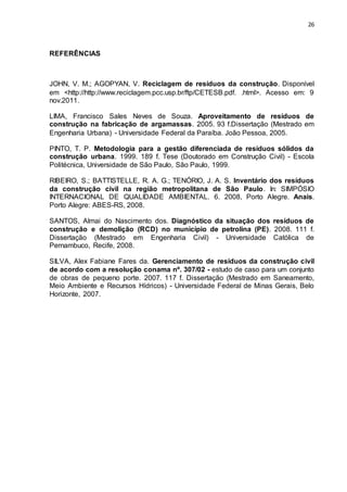 26
REFERÊNCIAS
JOHN, V. M.; AGOPYAN, V. Reciclagem de resíduos da construção. Disponível
em <http://http://www.reciclagem.pcc.usp.br/ftp/CETESB.pdf. .html>. Acesso em: 9
nov.2011.
LIMA, Francisco Sales Neves de Souza. Aproveitamento de resíduos de
construção na fabricação de argamassas. 2005. 93 f.Dissertação (Mestrado em
Engenharia Urbana) - Universidade Federal da Paraíba. João Pessoa, 2005.
PINTO, T. P. Metodologia para a gestão diferenciada de resíduos sólidos da
construção urbana. 1999. 189 f. Tese (Doutorado em Construção Civil) - Escola
Politécnica, Universidade de São Paulo, São Paulo, 1999.
RIBEIRO, S.; BATTISTELLE, R. A. G.; TENÓRIO, J. A. S. Inventário dos resíduos
da construção civil na região metropolitana de São Paulo. In: SIMPÓSIO
INTERNACIONAL DE QUALIDADE AMBIENTAL. 6. 2008, Porto Alegre. Anais.
Porto Alegre: ABES-RS, 2008.
SANTOS, Almai do Nascimento dos. Diagnóstico da situação dos resíduos de
construção e demolição (RCD) no município de petrolina (PE). 2008. 111 f.
Dissertação (Mestrado em Engenharia Civil) - Universidade Católica de
Pernambuco, Recife, 2008.
SILVA, Alex Fabiane Fares da. Gerenciamento de resíduos da construção civil
de acordo com a resolução conama nº. 307/02 - estudo de caso para um conjunto
de obras de pequeno porte. 2007. 117 f. Dissertação (Mestrado em Saneamento,
Meio Ambiente e Recursos Hídricos) - Universidade Federal de Minas Gerais, Belo
Horizonte, 2007.
 