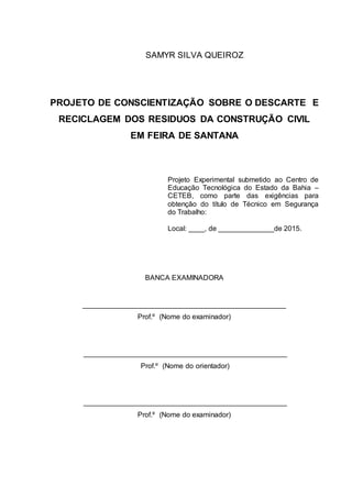 2
SAMYR SILVA QUEIROZ
PROJETO DE CONSCIENTIZAÇÃO SOBRE O DESCARTE E
RECICLAGEM DOS RESIDUOS DA CONSTRUÇÃO CIVIL
EM FEIRA DE SANTANA
Projeto Experimental submetido ao Centro de
Educação Tecnológica do Estado da Bahia –
CETEB, como parte das exigências para
obtenção do título de Técnico em Segurança
do Trabalho:
Local: ____, de ______________de 2015.
BANCA EXAMINADORA
___________________________________________________
Prof.º (Nome do examinador)
___________________________________________________
Prof.º (Nome do orientador)
___________________________________________________
Prof.º (Nome do examinador)
 