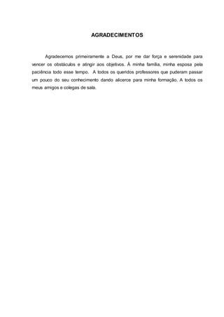 4
AGRADECIMENTOS
Agradecemos primeiramente a Deus, por me dar força e serenidade para
vencer os obstáculos e atingir aos objetivos. À minha família, minha esposa pela
paciência todo esse tempo. A todos os queridos professores que puderam passar
um pouco do seu conhecimento dando alicerce para minha formação. A todos os
meus amigos e colegas de sala.
 
