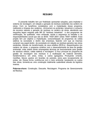 6
RESUMO
O presente trabalho tem por finalidade apresentar soluções, para implantar o
sistema de reciclagem, em relação a geração de resíduos existentes nos canteiro de
obras. Com os benefícios constatados com a implantação desse programa,
melhoraria a limpeza dos canteiros , diminuiriam os acidentes, reduziriam o consumo
de recursos naturais e geração de resíduos no canteiro de obras, atendendo aos
requisitos legais exigidas pela NR 25 “resíduos industriais” e dos programas de
certificação, de qualidade, meio ambiente, saúde e segurança no trabalho e as
responsabilidades social que são as ISOS: 14001,9001 oshas 18001 bs8800. Esse
projeto tem por objetivo a implantação, conscientização de programas da coleta
seletiva na sociedade e dentro das empresas, fazendo com que as mesmas
cumpram seu papel dentro da sociedade em relação ao resíduos gerados nas obras
existentes. Através da transformação de seus entulhos (RCD,s) desperdiçados nos
canteiro de obras, o programa contribui com o desenvolvimento da área de gestão
ambiental, onde estará sendo empregadas técnicas de funcionamento para gestão
de resíduos sólidos, coleta seletiva e reciclagem. O foco principal do programa de
gestão de reciclagem dos resíduos é a reutilização de material demolido,
transformando-o em areia, britas, e outros agregados. Produzindo cimento,
manilhas, blocos usados em levantes de paredes, areia para recapeamento de
pistas, etc. Dessa forma, contribui-se com o meio ambiente, barateando os custos
das obras, tornando-as uma construção totalmente sustentável através da logística
reversa.
Palavras-chave: Construção. Descarte. Reciclagem. Programa de Gerenciamento
de Resíduo.
 
